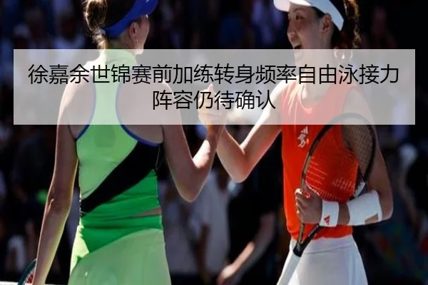 徐嘉余世锦赛前加练转身频率自由泳接力阵容仍待确认
