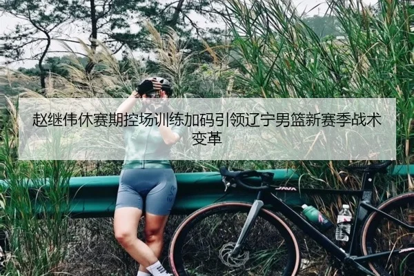 赵继伟休赛期控场训练加码引领辽宁男篮新赛季战术变革