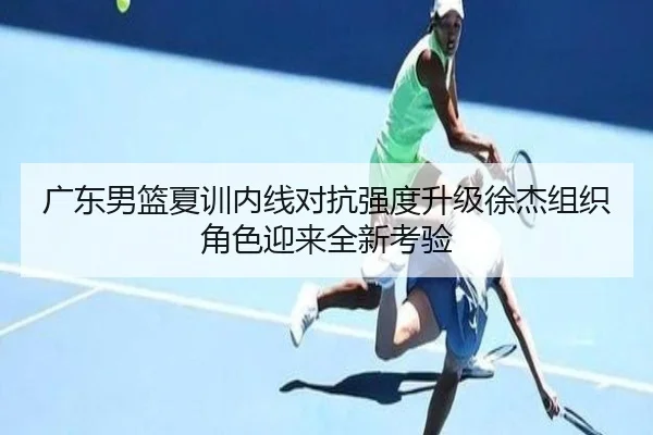 广东男篮夏训内线对抗强度升级徐杰组织角色迎来全新考验