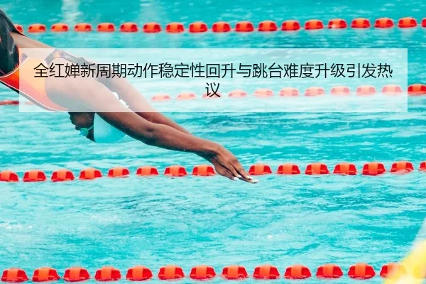 全红婵新周期动作稳定性回升与跳台难度升级引发热议