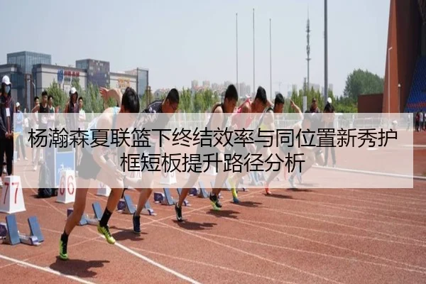 杨瀚森夏联篮下终结效率与同位置新秀护框短板提升路径分析