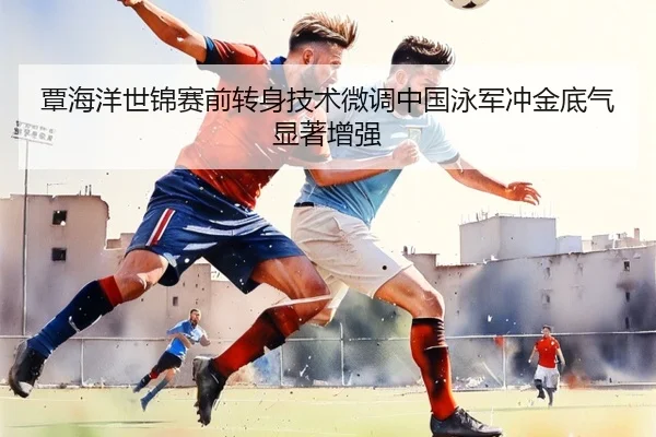 覃海洋世锦赛前转身技术微调中国泳军冲金底气显著增强