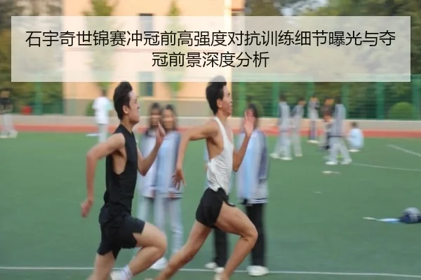 石宇奇世锦赛冲冠前高强度对抗训练细节曝光与夺冠前景深度分析