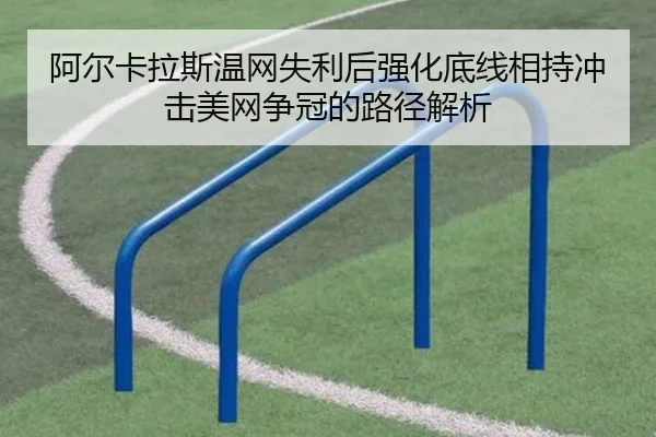 阿尔卡拉斯温网失利后强化底线相持冲击美网争冠的路径解析